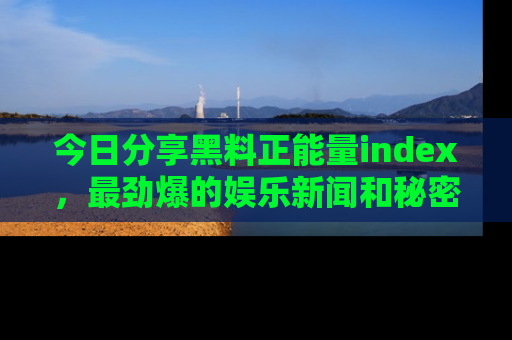 今日分享黑料正能量index，最劲爆的娱乐新闻和秘密等你来发现！