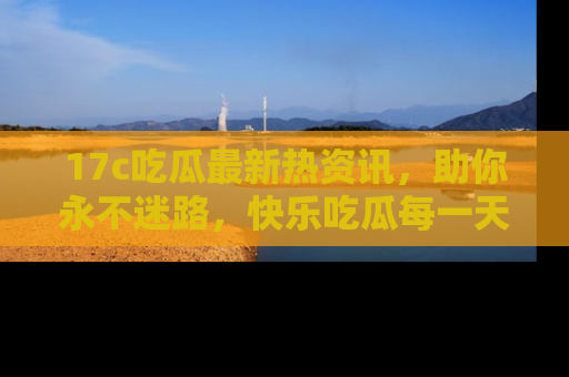 17c吃瓜最新热资讯，助你永不迷路，快乐吃瓜每一天！