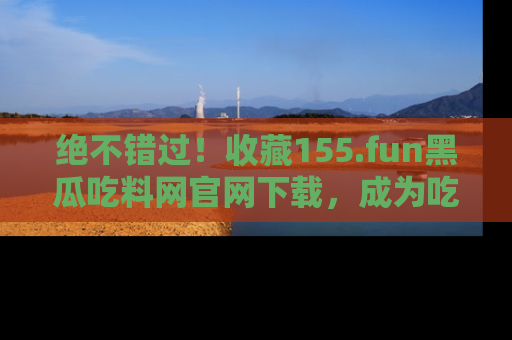绝不错过！收藏155.fun黑瓜吃料网官网下载，成为吃瓜达人！