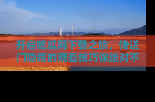 开启吃瓜网下载之旅，传送门隐藏的观看技巧你绝对不能错过！