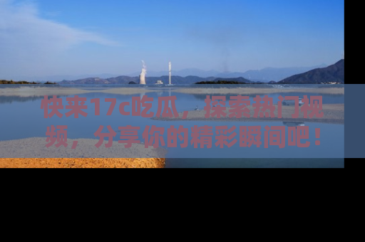 快来17c吃瓜，探索热门视频，分享你的精彩瞬间吧！