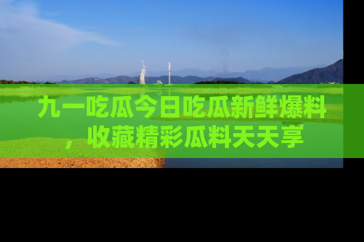 九一吃瓜今日吃瓜新鲜爆料，收藏精彩瓜料天天享