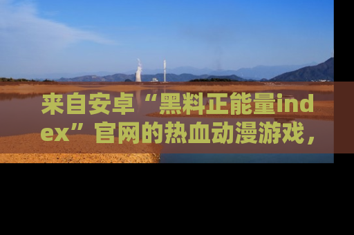 来自安卓“黑料正能量index”官网的热血动漫游戏，聚焦黑料与正能量的精彩时刻