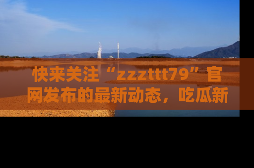 快来关注“zzzttt79”官网发布的最新动态，吃瓜新闻一手掌握，精彩不停！