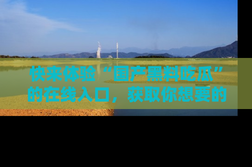 快来体验“国产黑料吃瓜”的在线入口，获取你想要的所有独家黑料！