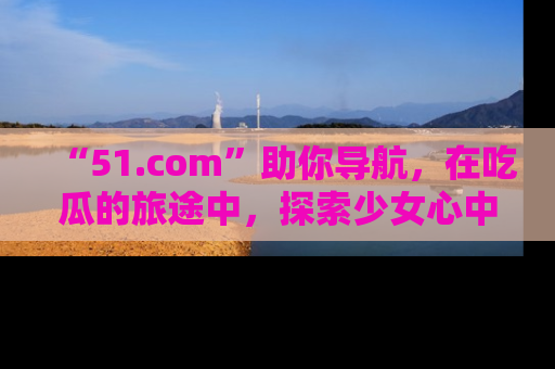 “51.com”助你导航，在吃瓜的旅途中，探索少女心中的小秘密喔！