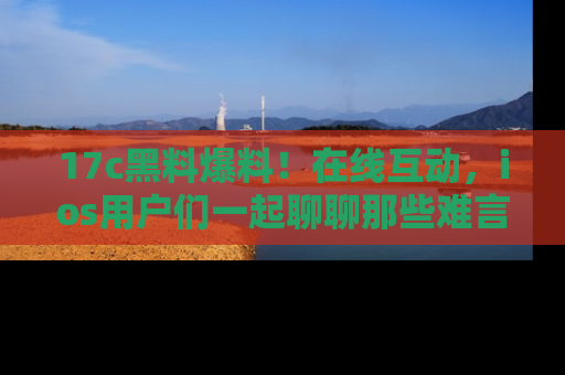 17c黑料爆料！在线互动，ios用户们一起聊聊那些难言之隐吧！