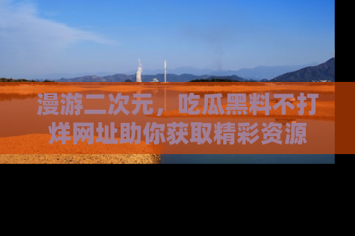 漫游二次元，吃瓜黑料不打烊网址助你获取精彩资源