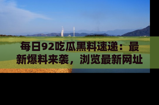 每日92吃瓜黑料速递：最新爆料来袭，浏览最新网址，畅享吃瓜乐趣！