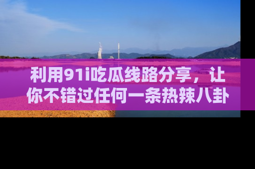 利用91i吃瓜线路分享，让你不错过任何一条热辣八卦新闻