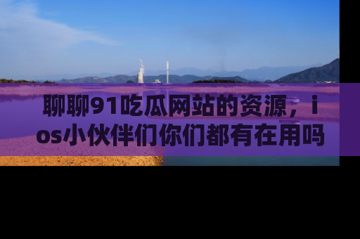 聊聊91吃瓜网站的资源，ios小伙伴们你们都有在用吗？