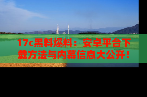 17c黑料爆料：安卓平台下载方法与内幕信息大公开！