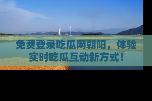 免费登录吃瓜网朝阳，体验实时吃瓜互动新方式！