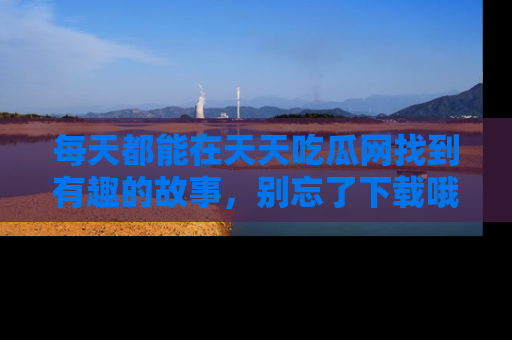 每天都能在天天吃瓜网找到有趣的故事，别忘了下载哦！
