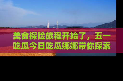 美食探险旅程开始了，五一吃瓜今日吃瓜娜娜带你探索精彩首页线路。