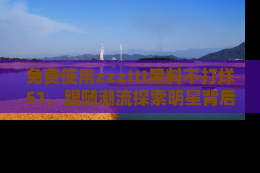 免费使用zzzttt黑料不打烊51，跟随潮流探索明星背后的故事，瘾君子必看！