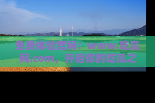 免费体验官网:www.吃瓜网.com,开启你的吃瓜之旅