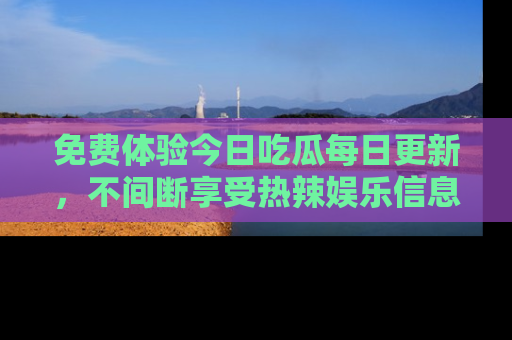免费体验今日吃瓜每日更新,不间断享受热辣娱乐信息!