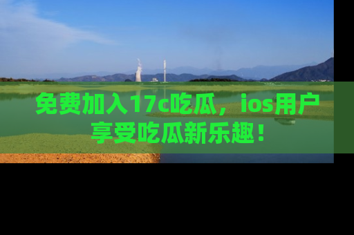 免费加入17c吃瓜，ios用户享受吃瓜新乐趣！