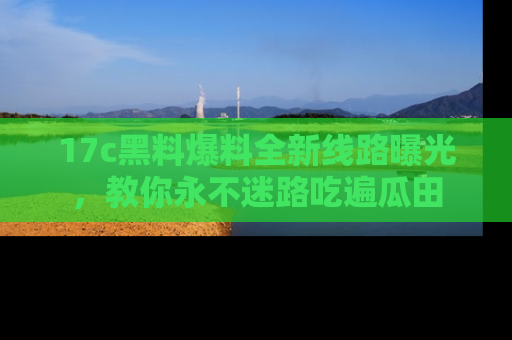 17c黑料爆料全新线路曝光，教你永不迷路吃遍瓜田