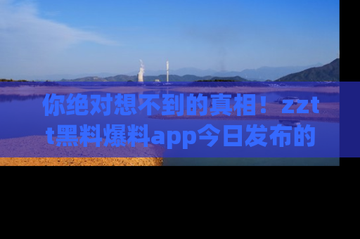 你绝对想不到的真相！zztt黑料爆料app今日发布的黑料让人叫绝！