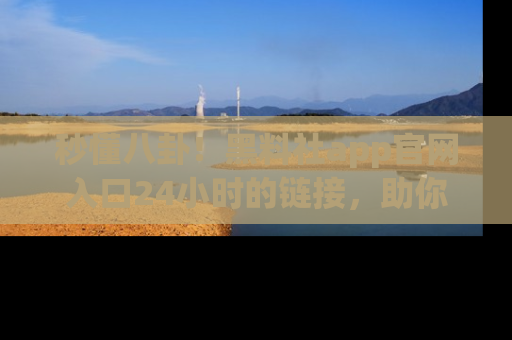 秒懂八卦!黑料社app官网入口24小时的链接,助你及时获取热搜焦点