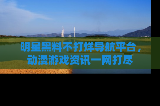 明星黑料不打烊导航平台,动漫游戏资讯一网打尽