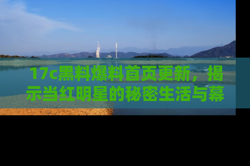 17c黑料爆料首页更新，揭示当红明星的秘密生活与幕后故事