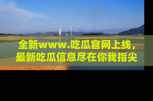 全新www.吃瓜官网上线，最新吃瓜信息尽在你我指尖！