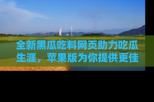 全新黑瓜吃料网页助力吃瓜生涯，苹果版为你提供更佳体验！