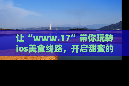 让“www.17”带你玩转ios美食线路，开启甜蜜的吃瓜时光吧！