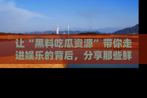 让“黑料吃瓜资源”带你走进娱乐的背后，分享那些鲜为人知的黑料，成为吃瓜界的资深玩家！