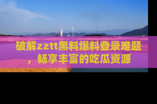 破解zztt黑料爆料登录难题，畅享丰富的吃瓜资源