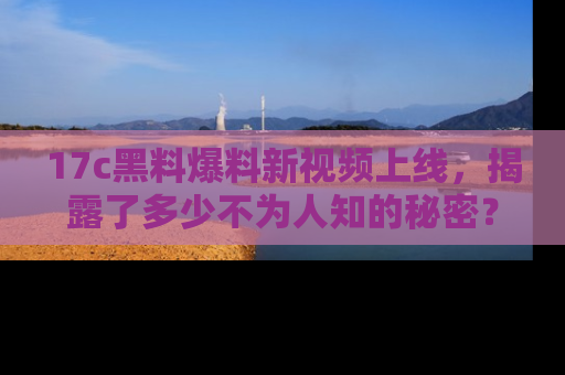 17c黑料爆料新视频上线，揭露了多少不为人知的秘密？