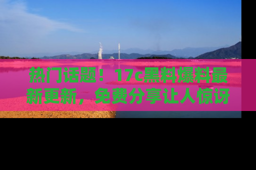 热门话题！17c黑料爆料最新更新，免费分享让人惊讶的事实！