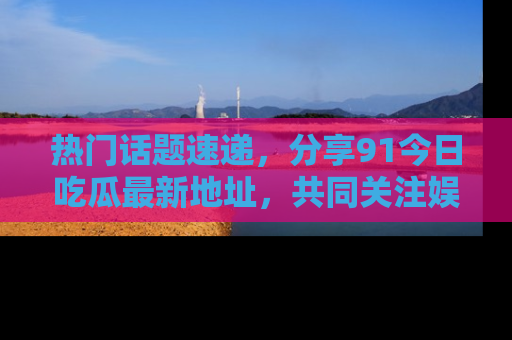 热门话题速递，分享91今日吃瓜最新地址，共同关注娱乐圈的风云变幻！