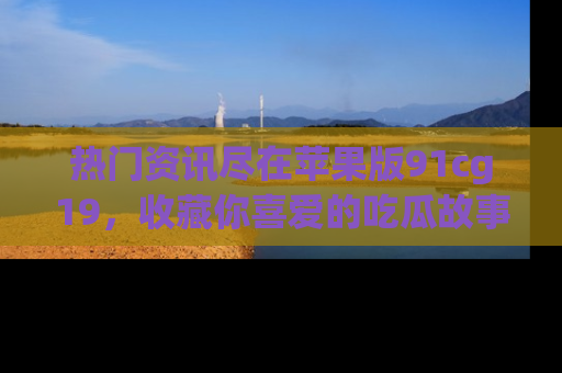 热门资讯尽在苹果版91cg19，收藏你喜爱的吃瓜故事吧！