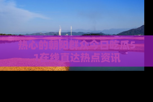 热心的朝阳群众今日吃瓜51在线直达热点资讯