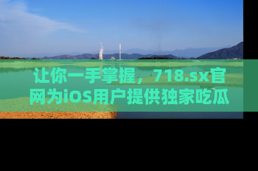 让你一手掌握，718.sx官网为iOS用户提供独家吃瓜内容！