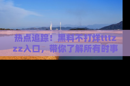 热点追踪！黑料不打烊tttzzz入口，带你了解所有时事动态，赶紧打开网址链接！