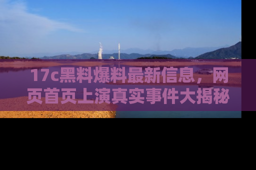 17c黑料爆料最新信息，网页首页上演真实事件大揭秘