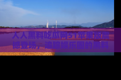 人人黑料吃瓜网51苹果版震撼登场，追踪娱乐圈的黑料与热闻