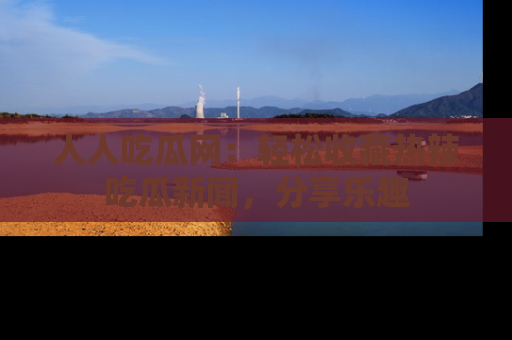 人人吃瓜网：轻松收藏热辣吃瓜新闻，分享乐趣