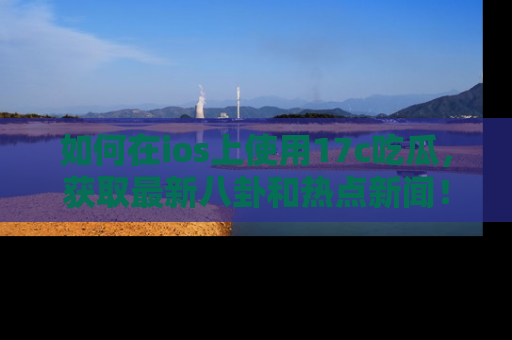 如何在ios上使用17c吃瓜，获取最新八卦和热点新闻！