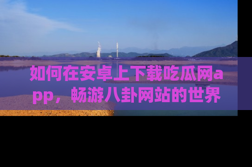 如何在安卓上下载吃瓜网app,畅游八卦网站的世界
