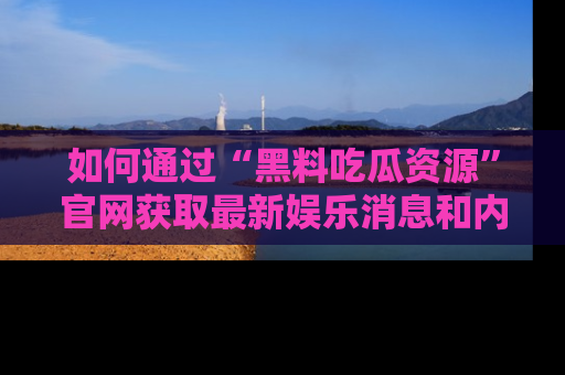 如何通过“黑料吃瓜资源”官网获取最新娱乐消息和内幕爆料