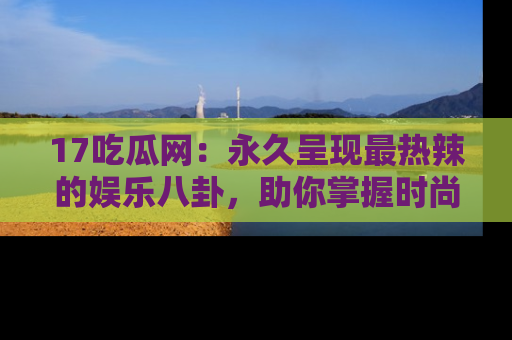 17吃瓜网：永久呈现最热辣的娱乐八卦，助你掌握时尚趋势