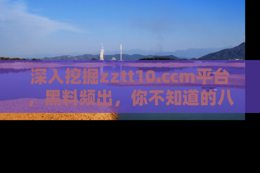 深入挖掘zztt10.ccm平台,黑料频出,你不知道的八卦尽在其中!