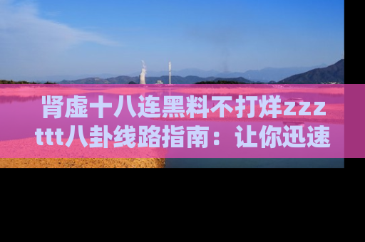 肾虚十八连黑料不打烊zzzttt八卦线路指南:让你迅速掌握热点事件脉络