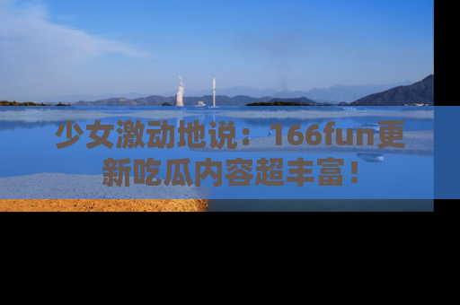 少女激动地说:166fun更新吃瓜内容超丰富!